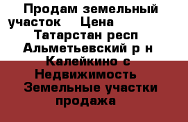 Продам земельный участок  › Цена ­ 500 000 - Татарстан респ., Альметьевский р-н, Калейкино с. Недвижимость » Земельные участки продажа   